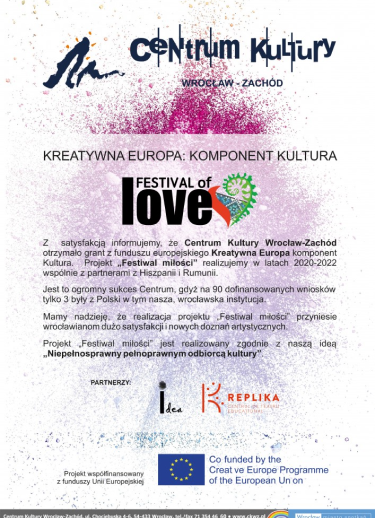 Plakat. Kreatywna Europa: Komponent Kultura. Festival of Love. Z satysfakcją informujemy, że Centrum Kultury Wrocław-Zachód otrzymało grant z funduszu europejskiego Kreatywna Europa komponent Kultura. Projekt "Festiwal miłości" realizujemy w latach 2020-2022 wspólnie z partnerami z Hiszpanii i Rumunii. Jest to ogromny sukces Centrum, gdyż na 90 dofinansowanych wniosków tylko 3 były z Polski w tym nasza, wrocławska instytucja. Mamy nadzieję, że realizacja projektu Festiwal Miłości przyniesie wrocławianom dużo satysfakcji i nowych doznań artystycznych. Projekt "Festiwal miłości" jest realizowany zgodnie z naszą ideą "Niepełnosprawny pełnosprawnym odbiorcą kultury". Partnerzy Idea, Replika. Projekt wspólfinansowany z funduszy Unii Europejskiej.,