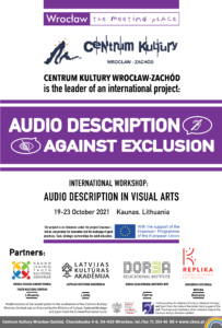 Poster. Centrum Kultury Wrocław-Zachód is the leader of an international project. Audio description against exclusion. Internationasl workshop: Audio description in visual arts. 19 - 23 October 2021 Kaunas, Lithuania. The project is co-financed under the project Erasmus plus. Action: cooperation for innovation and the exchange of good practices. Task, strategic partnership for adult education. With the support of the Erasmus plus Programme of The European Union. Partners: Kaunas Kultural Centre of Various Nations from Lithuania, Latvijas Kulturas Akademija from Latvia, Dorea Educational Institute from Cyprus, Asociatia Culturala Replika. from Romania