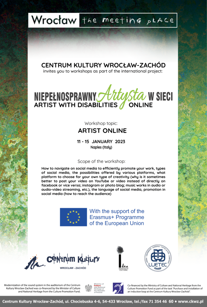 Poster, Centrum Kultury Wrocław-Zachód invites you to workshops as part of the international poject Niepełnosprawny artysta w sieci, artist with disabilities online, workshop topic: artist online, 11 - 15 january 2023 Naples Italy, Scope of the worshop: Artist online How to navigate on social media to efficiently promote your work, types of social media, the possibilities offered by various platforms, what platform to choose for your own type of creativity (why is it sometimes better to post your video on YouTube or video instead of directly on facebook or vice versa; instagram or photo blog; music works in audio or audio-video streaming, etc.), the language of social media, promotion in social media (how to reach the audience).