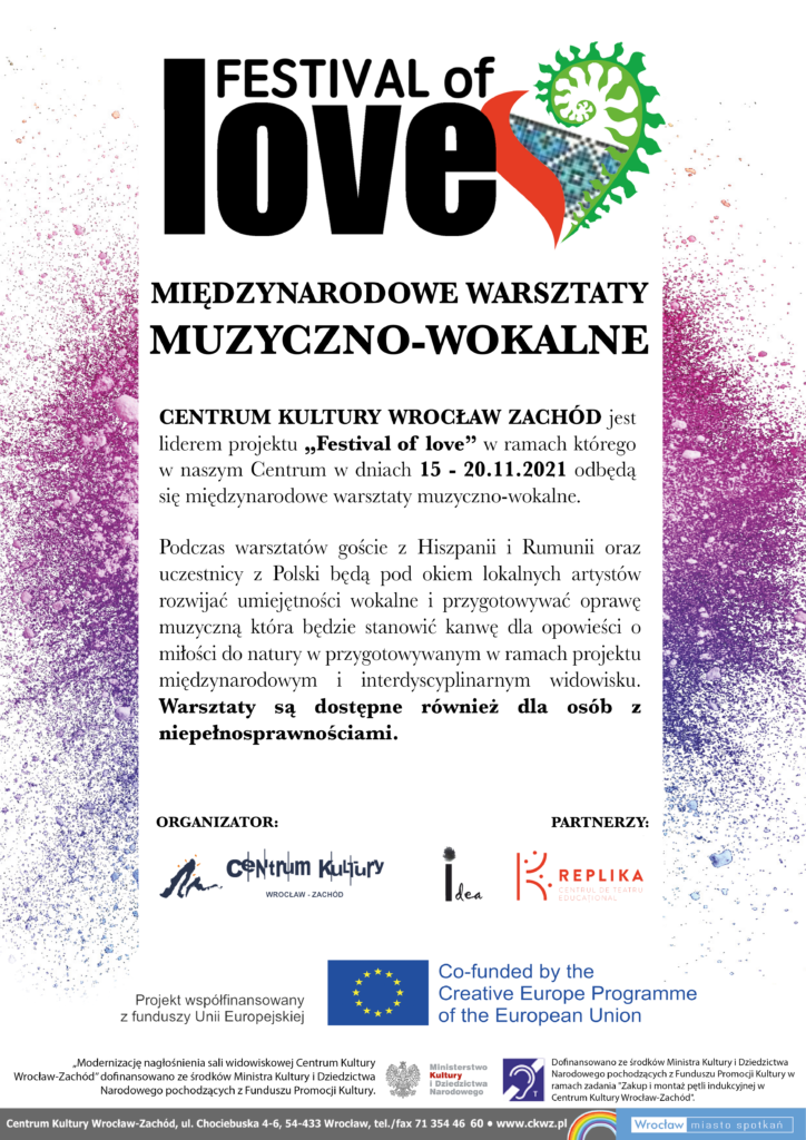 Festival of Love Międzynarodowe warsztaty muzyczno-wokalne Centrum Kultury Wrocław-Zachód jest liderem projektu "Festival of Love" w ramach którego w naszym Centrum w dniach 15-20.11.2021 odbędą się międzynarodowe warsztaty muzyczno-wokalne. Podczas warsztatów goście z Hiszpanii i Rumunii oraz uczestnicy z Polski będą pod okiem lokalnych artystów rozwijać umiejętności wokalne i przygotowywać oprawę muzyczną, która będzie stanowić kanwę dla opowieści o miłości do natury w przygotowywanym w ramach projektu międzynarodowym i interdyscyplinarnym widowisku. Warsztaty są dostępne również dla osób z niepełnosprawnościami. Organizator: Centrum Kultury Wrocław-Zachód. Partnerzy: Idea, Replika. Projekt współfinansowany z funduszy Unii Europejskiej.