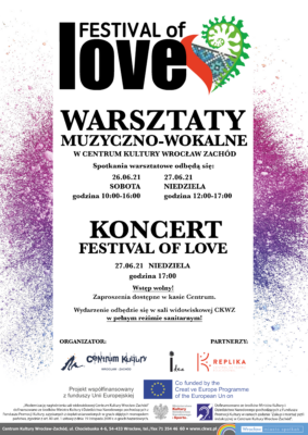 Plakat. Festival of Love Warsztaty muzyczno-wokalne w Centrum Kultury Wrocław-Zachód. Spotkania warsztatowe odbędą się: 26.06.2021 r. sobota godzina 10:00 - 16:00, 27.06.2021 r. niedziela godzina 12:00 - 17:00 Koncert Festival of Love 27.06.2021 r. niedziela Wstęp wolny. Zaproszenia dostępne w kasie Centrum. Wydarzenie odbędzie się w sali widowiskowej CKWZ w pełnym reżimie sanitarnym. Organizator: Centrum Kultury Wrocław-Zachód, Partnerzy: Idea i Replika. Projekt współfinansowany z funduszy Unii Europejskiej. Co funded by the Creative Europe Programme of the European Union